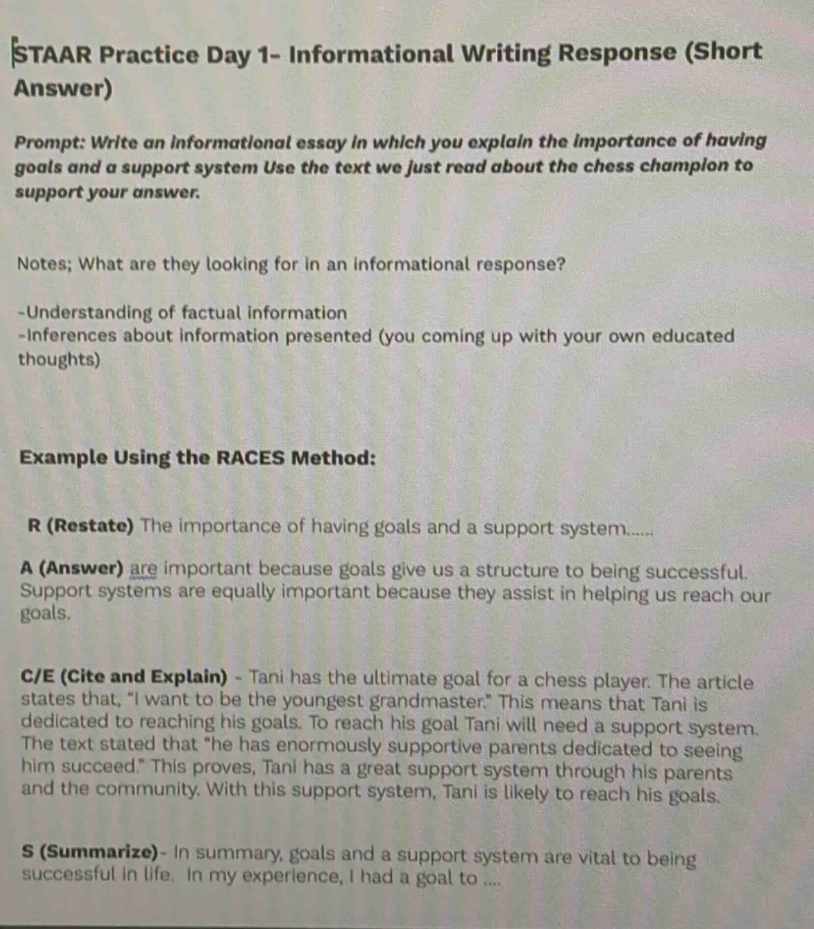 staar practice day 1- informational writing response (short answer)\nprompt: write an informational essay in which you explain the importance of having goals and a support system use the text we just read about the chess champion to support your answer.\nnotes; what are they looking for in an informational response?\n-understanding of factual information\n-inferences about information presented (you coming up with your own educated thoughts)\nexample using the races method:\nr (restate) the importance of having goals and a support system......\na (answer) are important because goals give us a structure to being successful. support systems are equally important because they assist in helping us reach our goals.\nc/e (cite and explain) - tani has the ultimate goal for a chess player. the article states that, \i want to be the youngest grandmaster.\ this means that tani is dedicated to reaching his goals. to reach his goal tani will need a support system. the text stated that \he has enormously supportive parents dedicated to seeing him succeed.\ this proves, tani has a great support system through his parents and the community. with this support system, tani is likely to reach his goals.\ns (summarize)- in summary, goals and a support system are vital to being successful in life. in my experience, i had a goal to ....