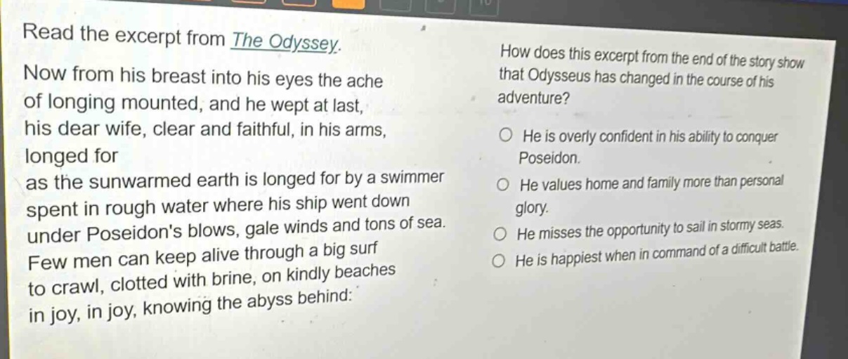 read the excerpt from the odyssey. now from his breast into his eyes the ache of longing mounted, and he wept at last, his dear wife, clear and faithful, in his arms, longed for as the sunwarmed earth is longed for by a swimmer spent in rough water where his ship went down under poseidons blows, gale winds and tons of sea. few men can keep alive through a big surf to crawl, clotted with brine, on kindly beaches in joy, in joy, knowing the abyss behind: how does this excerpt from the end of the story show that odysseus has changed in the course of his adventure? he is overly confident in his ability to conquer poseidon. he values home and family more than personal glory. he misses the opportunity to sail in stormy seas. he is happiest when in command of a difficult battle.