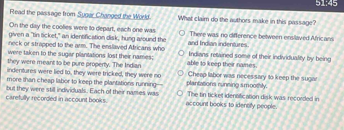 read the passage from sugar changed the world. on the day the coolies were to depart, each one was given a \tin ticket,\ an identification disk, hung around the neck or strapped to the arm. the enslaved africans who were taken to the sugar plantations lost their names; they were meant to be pure property. the indian indentures were lied to, they were tricked, they were no more than cheap labor to keep the plantations running - but they were still individuals. each of their names was carefully recorded in account books. what claim do the authors make in this passage? there was no difference between enslaved africans and indian indentures. indians retained some of their individuality by being able to keep their names. cheap labor was necessary to keep the sugar plantations running smoothly. the tin ticket identification disk was recorded in account books to identify people.