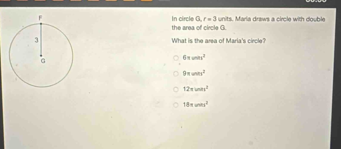 in circle g, r = 3 units. maria draws a circle with double the area of circle g. what is the area of marias circle? 6π units² 9π units² 12π units² 18π units²