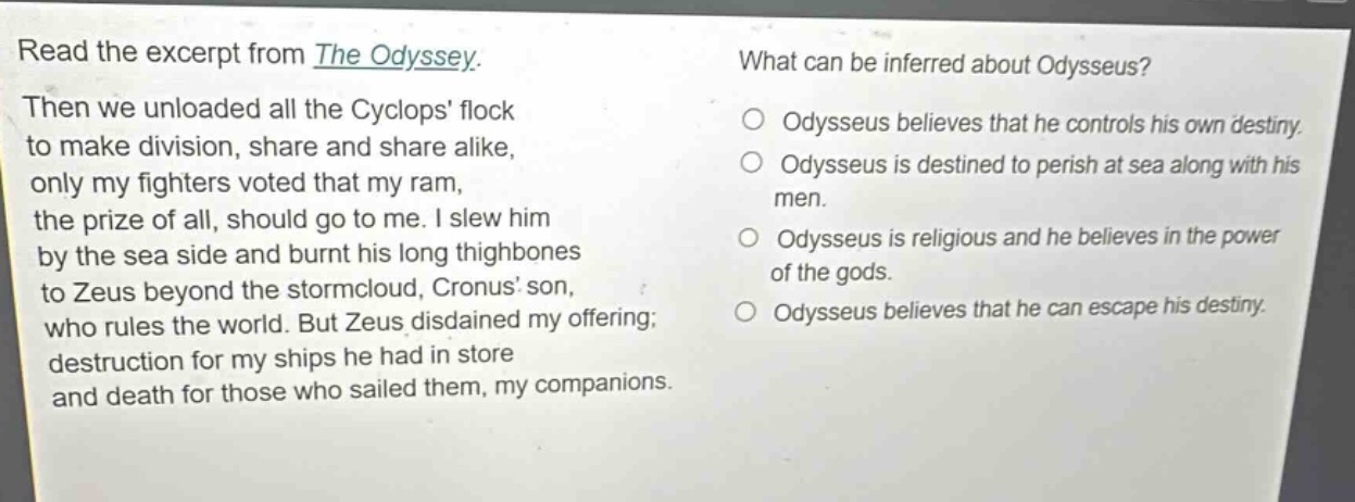 read the excerpt from the odyssey. then we unloaded all the cyclops flock to make division, share and share alike, only my fighters voted that my ram, the prize of all, should go to me. i slew him by the sea side and burnt his long thighbones to zeus beyond the stormcloud, cronus son, who rules the world. but zeus disdained my offering; destruction for my ships he had in store and death for those who sailed them, my companions. what can be inferred about odysseus? odysseus believes that he controls his own destiny. odysseus is destined to perish at sea along with his men. odysseus is religious and he believes in the power of the gods. odysseus believes that he can escape his destiny.
