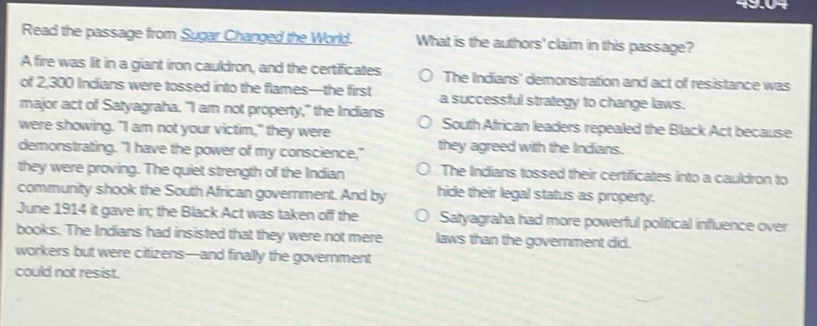 read the passage from sugar changed the world. a fire was lit in a giant iron cauldron, and the certificates of 2,300 indians were tossed into the flames—the first major act of satyagraha. “i am not property,” the indians were showing. “i am not your victim,” they were demonstrating. “i have the power of my conscience,” they were proving. the quiet strength of the indian community shook the south african government. and by june 1914 it gave in; the black act was taken off the books. the indians had insisted that they were not mere workers but were citizens—and finally the government could not resist. what is the authors’ claim in this passage? the indians’ demonstration and act of resistance was a successful strategy to change laws. south african leaders repealed the black act because they agreed with the indians. the indians tossed their certificates into a cauldron to hide their legal status as property. satyagraha had more powerful political influence over laws than the government did.
