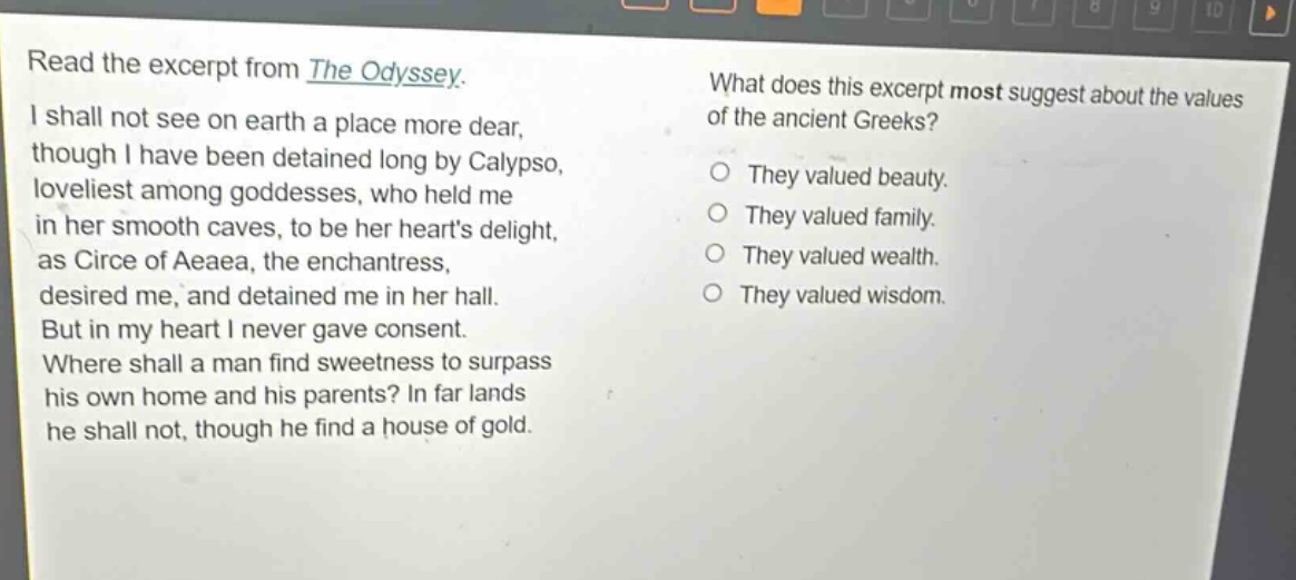read the excerpt from the odyssey. i shall not see on earth a place more dear, though i have been detained long by calypso, loveliest among goddesses, who held me in her smooth caves, to be her hearts delight, as circe of aeaea, the enchantress, desired me, and detained me in her hall. but in my heart i never gave consent. where shall a man find sweetness to surpass his own home and his parents? in far lands he shall not, though he find a house of gold. what does this excerpt most suggest about the values of the ancient greeks? they valued beauty. they valued family. they valued wealth. they valued wisdom.