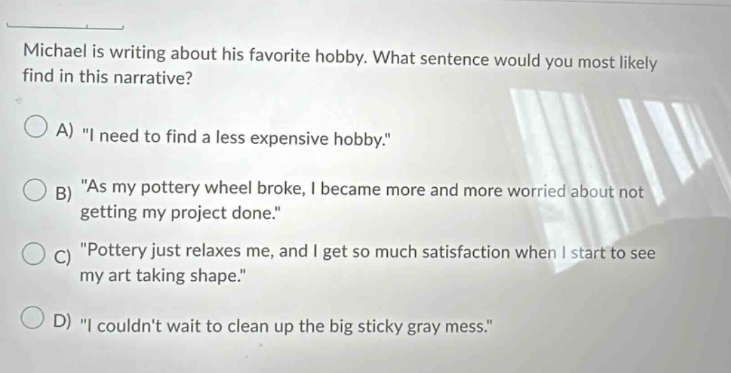 michael is writing about his favorite hobby. what sentence would you most likely find in this narrative? a) \i need to find a less expensive hobby.\ b) \as my pottery wheel broke, i became more and more worried about not getting my project done.\ c) \pottery just relaxes me, and i get so much satisfaction when i start to see my art taking shape.\ d) \i couldnt wait to clean up the big sticky gray mess.\
