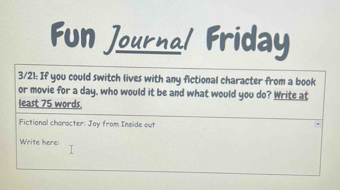 fun journal friday\n3/21: if you could switch lives with any fictional character from a book or movie for a day, who would it be and what would you do? write at least 75 words.\nfictional character: joy from inside out\nwrite here: i
