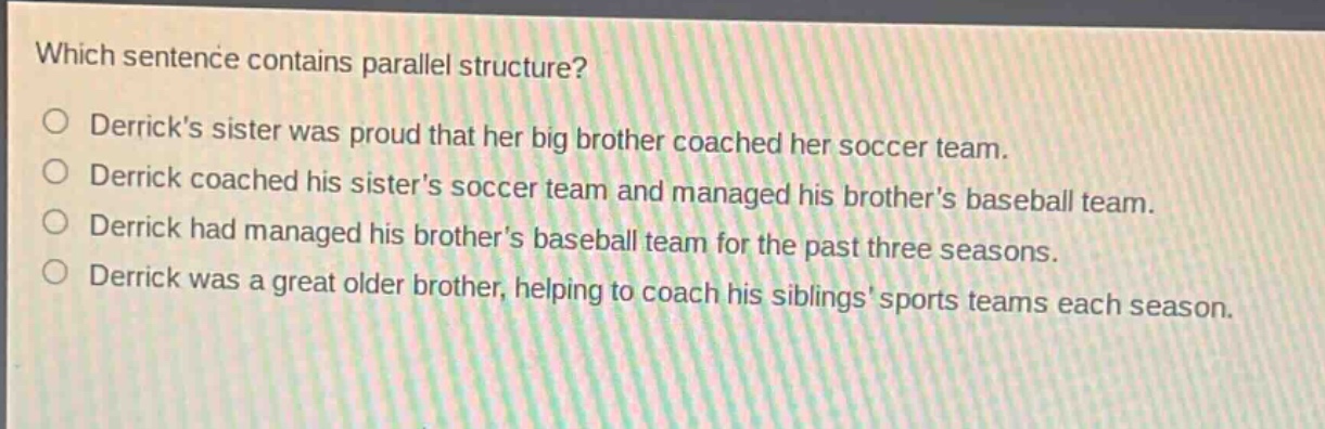 which sentence contains parallel structure?\nderricks sister was proud that her big brother coached her soccer team.\nderrick coached his sisters soccer team and managed his brothers baseball team.\nderrick had managed his brothers baseball team for the past three seasons.\nderrick was a great older brother, helping to coach his siblings sports teams each season.