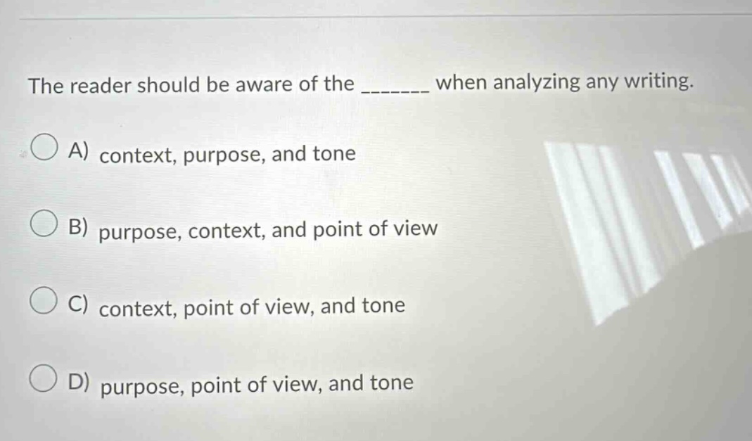 the reader should be aware of the _______ when analyzing any writing. a) context, purpose, and tone b) purpose, context, and point of view c) context, point of view, and tone d) purpose, point of view, and tone