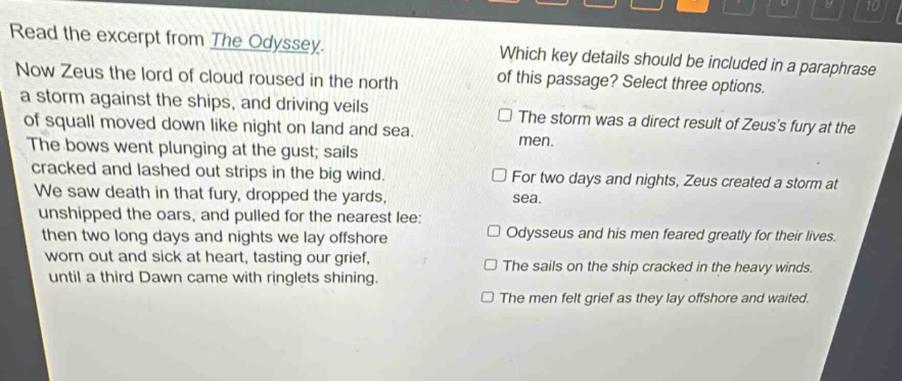 read the excerpt from the odyssey. now zeus the lord of cloud roused in the north a storm against the ships, and driving veils of squall moved down like night on land and sea. the bows went plunging at the gust; sails cracked and lashed out strips in the big wind. we saw death in that fury, dropped the yards, unshipped the oars, and pulled for the nearest lee: then two long days and nights we lay offshore worn out and sick at heart, tasting our grief, until a third dawn came with ringlets shining. which key details should be included in a paraphrase of this passage? select three options. the storm was a direct result of zeuss fury at the men. for two days and nights, zeus created a storm at sea. odysseus and his men feared greatly for their lives. the sails on the ship cracked in the heavy winds. the men felt grief as they lay offshore and waited.
