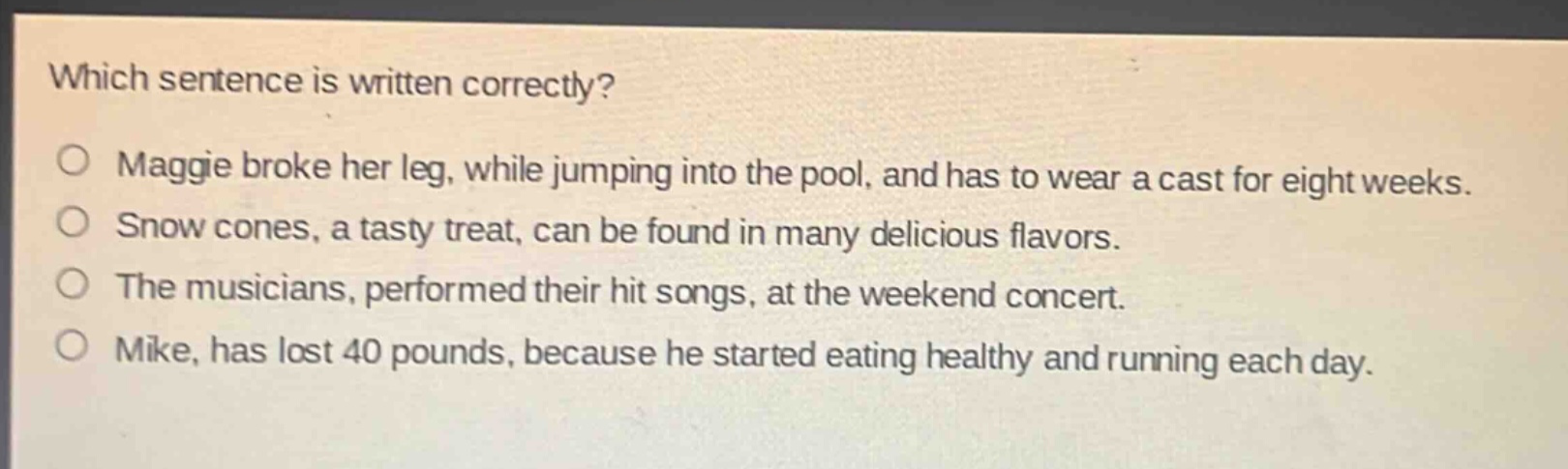 which sentence is written correctly?\no maggie broke her leg, while jumping into the pool, and has to wear a cast for eight weeks.\no snow cones, a tasty treat, can be found in many delicious flavors.\no the musicians, performed their hit songs, at the weekend concert.\no mike, has lost 40 pounds, because he started eating healthy and running each day.