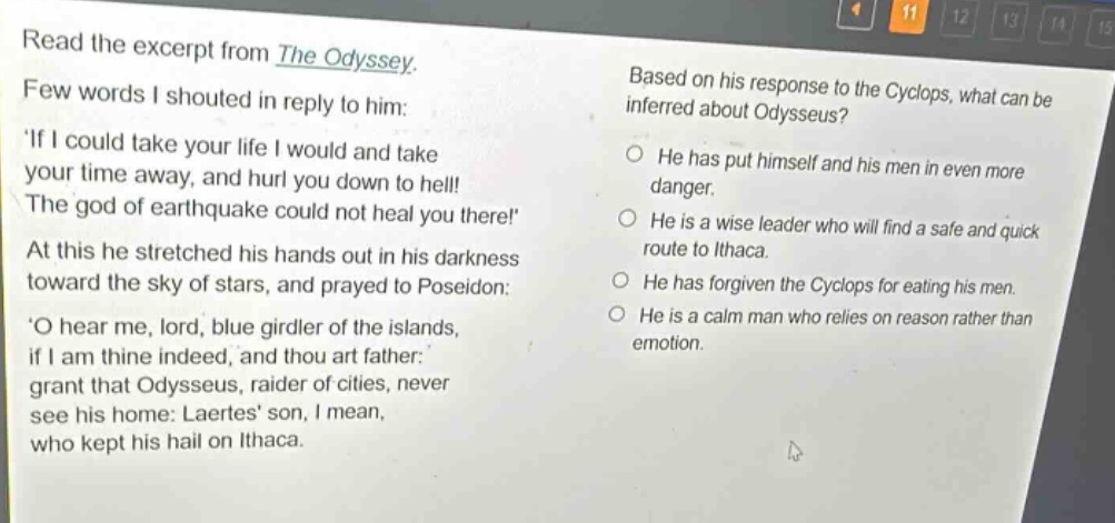 read the excerpt from the odyssey. few words i shouted in reply to him: if i could take your life i would and take your time away, and hurl you down to hell! the god of earthquake could not heal you there! at this he stretched his hands out in his darkness toward the sky of stars, and prayed to poseidon: o hear me, lord, blue girdler of the islands, if i am thine indeed, and thou art father: grant that odysseus, raider of cities, never see his home: laertes son, i mean, who kept his hail on ithaca. based on his response to the cyclops, what can be inferred about odysseus? he has put himself and his men in even more danger. he is a wise leader who will find a safe and quick route to ithaca. he has forgiven the cyclops for eating his men. he is a calm man who relies on reason rather than emotion.