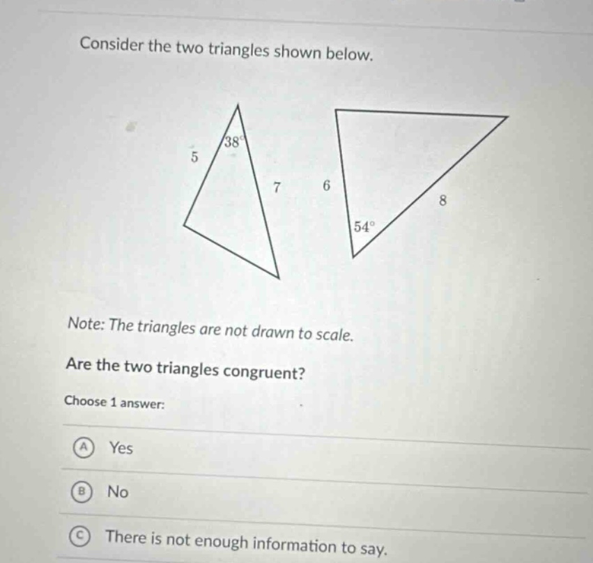 consider the two triangles shown below. note: the triangles are not drawn to scale. are the two triangles congruent? choose 1 answer: a yes b no c there is not enough information to say.