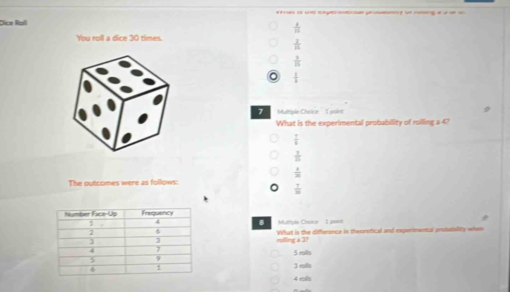 dice roll you roll a dice 30 times. the outcomes were as follows: number face - up frequency 1 4 2 6 3 3 4 7 5 9 6 1 7 multiple choice 1 point what is the experimental probability of rolling a 4? 8 multiple choice 1 point what is the difference in theoretical and experimental probability when rolling a 3?