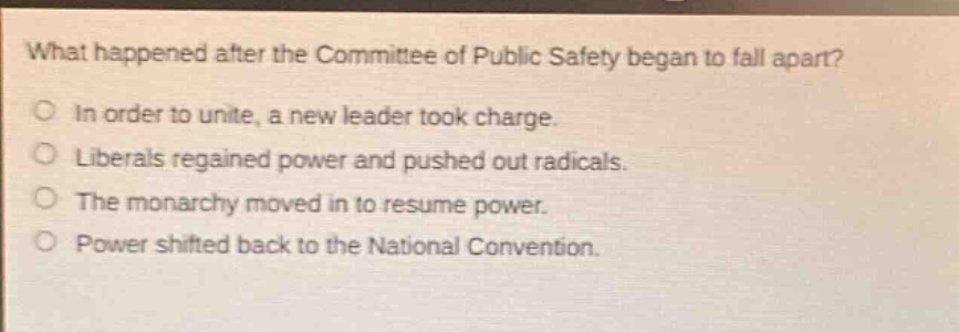 what happened after the committee of public safety began to fall apart?\nin order to unite, a new leader took charge.\nliberals regained power and pushed out radicals.\nthe monarchy moved in to resume power.\npower shifted back to the national convention.