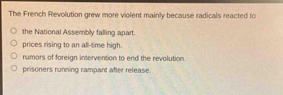 the french revolution grew more violent mainly because radicals reacted to the national assembly falling apart. prices rising to an all - time high. rumors of foreign intervention to end the revolution. prisoners running rampant after release.