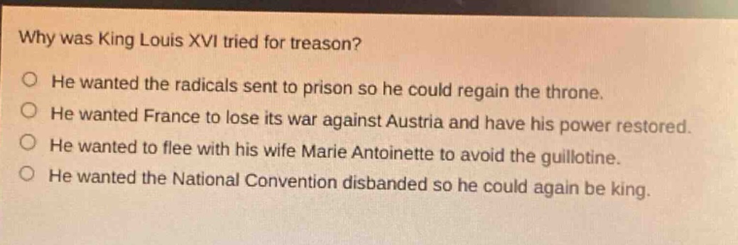 why was king louis xvi tried for treason? he wanted the radicals sent to prison so he could regain the throne. he wanted france to lose its war against austria and have his power restored. he wanted to flee with his wife marie antoinette to avoid the guillotine. he wanted the national convention disbanded so he could again be king.