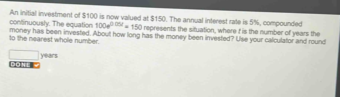 an initial investment of $100 is now valued at $150. the annual interest rate is 5%, compounded continuously. the equation 100e^0.05t = 150 represents the situation, where t is the number of years the money has been invested. about how long has the money been invested? use your calculator and round to the nearest whole number. years done