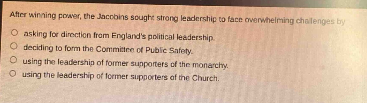 after winning power, the jacobins sought strong leadership to face overwhelming challenges by asking for direction from englands political leadership. deciding to form the committee of public safety. using the leadership of former supporters of the monarchy. using the leadership of former supporters of the church.