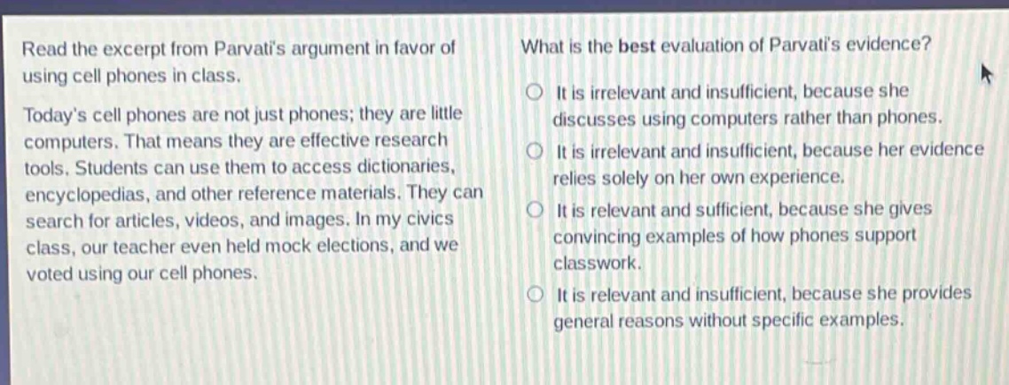 read the excerpt from parvatis argument in favor of using cell phones in class. todays cell phones are not just phones; they are little computers. that means they are effective research tools. students can use them to access dictionaries, encyclopedias, and other reference materials. they can search for articles, videos, and images. in my civics class, our teacher even held mock elections, and we voted using our cell phones. what is the best evaluation of parvatis evidence? it is irrelevant and insufficient, because she discusses using computers rather than phones. it is irrelevant and insufficient, because her evidence relies solely on her own experience. it is relevant and sufficient, because she gives convincing examples of how phones support classwork. it is relevant and insufficient, because she provides general reasons without specific examples.