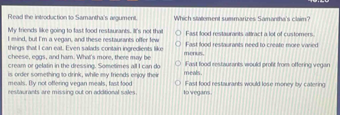 read the introduction to samanthas argument. my friends like going to fast food restaurants. its not that i mind, but im a vegan, and these restaurants offer few things that i can eat. even salads contain ingredients like cheese, eggs, and ham. whats more, there may be cream or gelatin in the dressing. sometimes all i can do is order something to drink, while my friends enjoy their meals. by not offering vegan meals, fast food restaurants are missing out on additional sales. which statement summarizes samanthas claim? fast food restaurants attract a lot of customers. fast food restaurants need to create more varied menus. fast food restaurants would profit from offering vegan meals. fast food restaurants would lose money by catering to vegans.
