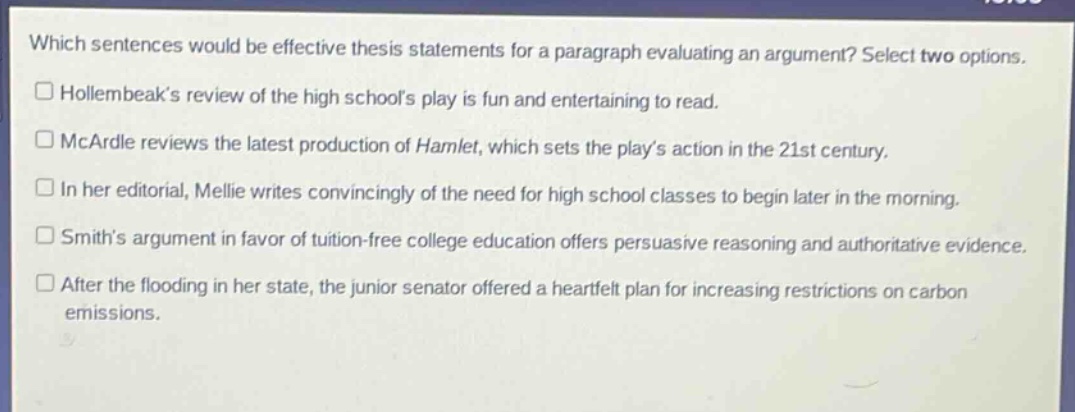 which sentences would be effective thesis statements for a paragraph evaluating an argument? select two options. hollernbeak’s review of the high school’s play is fun and entertaining to read. mcardle reviews the latest production of hamlet, which sets the play’s action in the 21st century. in her editorial, mellie writes convincingly of the need for high school classes to begin later in the morning. smith’s argument in favor of tuition - free college education offers persuasive reasoning and authoritative evidence. after the flooding in her state, the junior senator offered a heartfelt plan for increasing restrictions on carbon emissions.