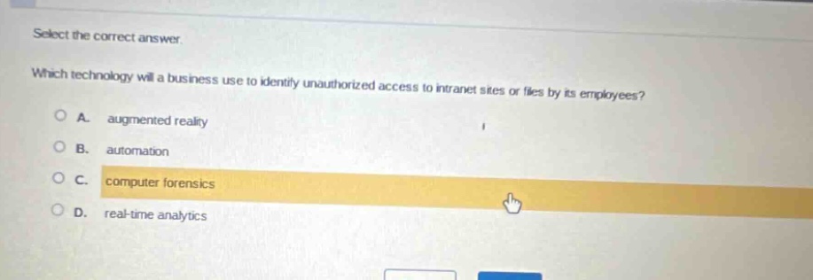 select the correct answer. which technology will a business use to identify unauthorized access to intranet sites or files by its employees? a. augmented reality b. automation c. computer forensics d. real - time analytics