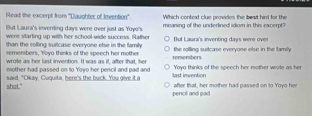read the excerpt from \daughter of invention\. but lauras inventing days were over just as yoyos were starting up with her school - wide success. rather than the rolling suitcase everyone else in the family remembers, yoyo thinks of the speech her mother wrote as her last invention. it was as if, after that, her mother had passed on to yoyo her pencil and pad and said, \okay, cuquita, heres the buck. you give it a shot.\ which context clue provides the best hint for the meaning of the underlined idiom in this excerpt? but lauras inventing days were over the rolling suitcase everyone else in the family remembers yoyo thinks of the speech her mother wrote as her last invention after that, her mother had passed on to yoyo her pencil and pad
