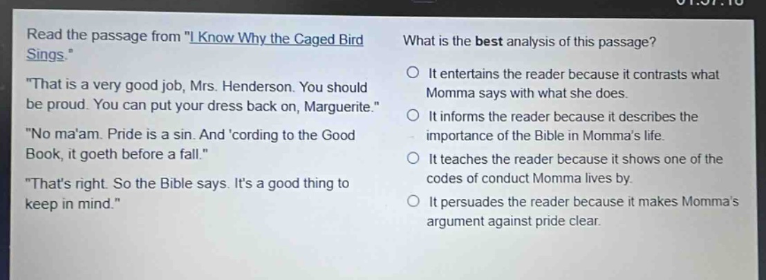 read the passage from \i know why the caged bird sings.\ \that is a very good job, mrs. henderson. you should be proud. you can put your dress back on, marguerite.\ \no maam. pride is a sin. and cording to the good book, it goeth before a fall.\ \thats right. so the bible says. its a good thing to keep in mind.\ what is the best analysis of this passage? it entertains the reader because it contrasts what momma says with what she does. it informs the reader because it describes the importance of the bible in mommas life. it teaches the reader because it shows one of the codes of conduct momma lives by. it persuades the reader because it makes mommas argument against pride clear.