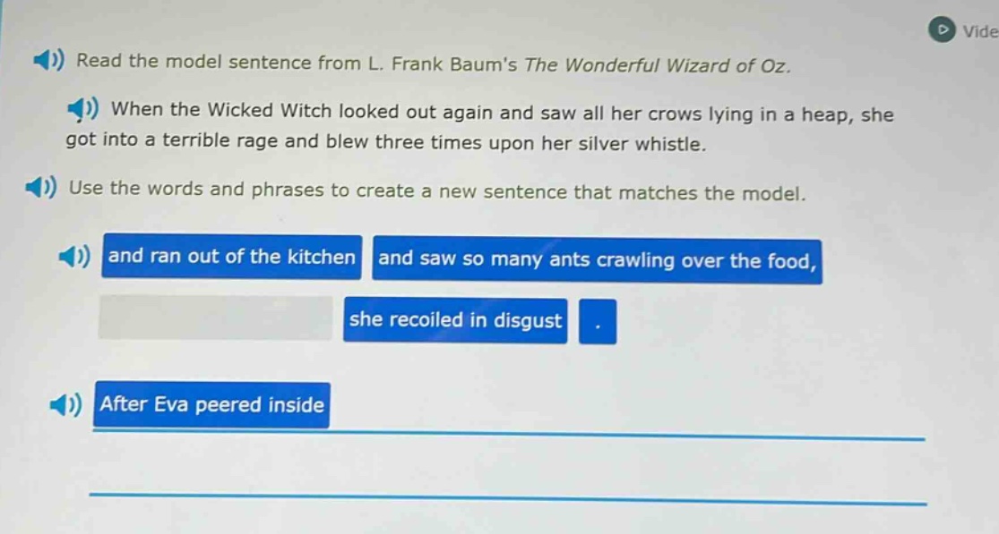 read the model sentence from l. frank baums the wonderful wizard of oz. when the wicked witch looked out again and saw all her crows lying in a heap, she got into a terrible rage and blew three times upon her silver whistle. use the words and phrases to create a new sentence that matches the model. and ran out of the kitchen and saw so many ants crawling over the food, she recoiled in disgust. after eva peered inside