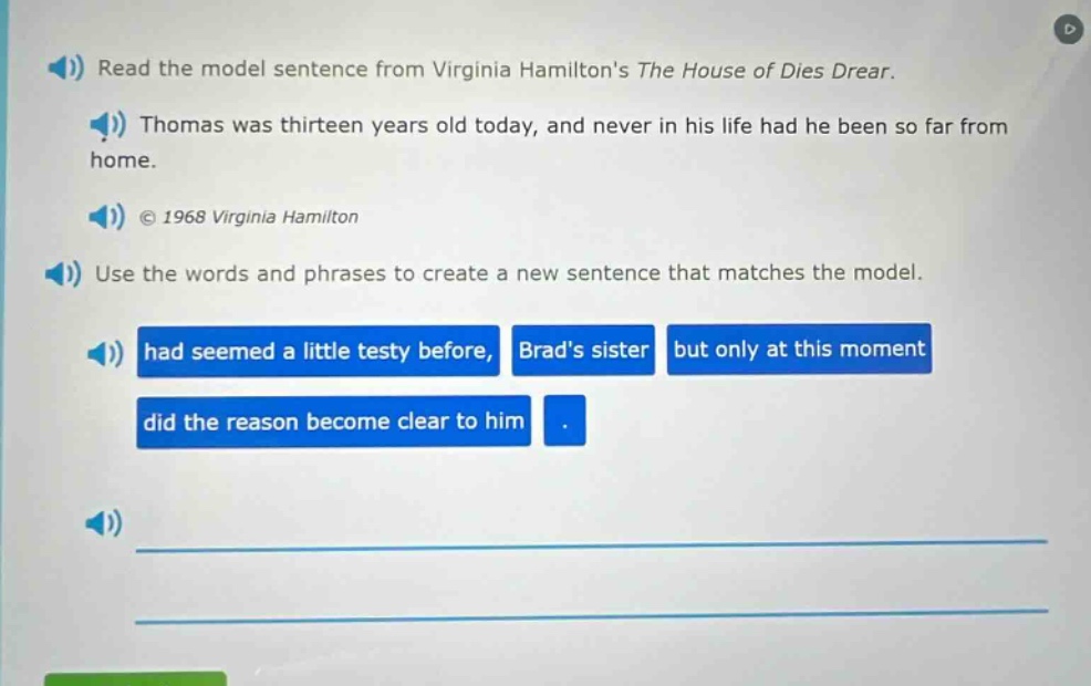 read the model sentence from virginia hamiltons the house of dies drear. thomas was thirteen years old today, and never in his life had he been so far from home. © 1968 virginia hamilton use the words and phrases to create a new sentence that matches the model. had seemed a little testy before, brads sister but only at this moment did the reason become clear to him