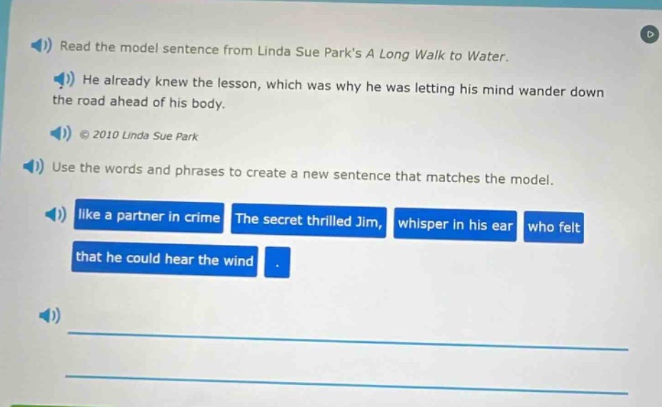 read the model sentence from linda sue parks a long walk to water. he already knew the lesson, which was why he was letting his mind wander down the road ahead of his body. © 2010 linda sue park. use the words and phrases to create a new sentence that matches the model. like a partner in crime the secret thrilled jim, whisper in his ear who felt that he could hear the wind