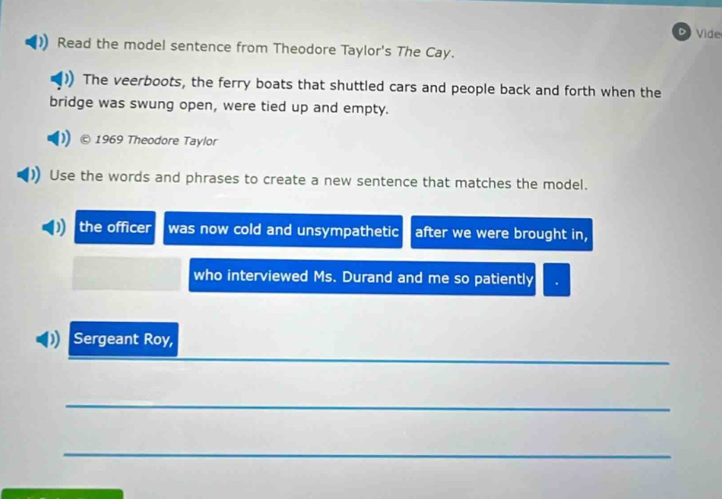 read the model sentence from theodore taylors the cay. the veerboats, the ferry boats that shuttled cars and people back and forth when the bridge was swung open, were tied up and empty. © 1969 theodore taylor use the words and phrases to create a new sentence that matches the model. the officer was now cold and unsympathetic after we were brought in, who interviewed ms. durand and me so patiently. sergeant roy,