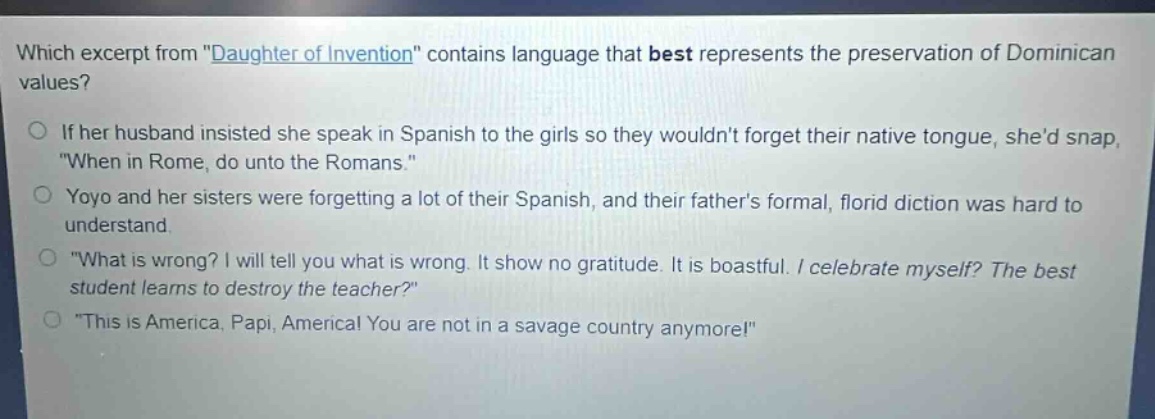 which excerpt from \daughter of invention\ contains language that best represents the preservation of dominican values?\nif her husband insisted she speak in spanish to the girls so they wouldnt forget their native tongue, shed snap, \when in rome, do unto the romans.\\nyoyo and her sisters were forgetting a lot of their spanish, and their fathers formal, florid diction was hard to understand.\n\what is wrong? i will tell you what is wrong. it show no gratitude. it is boastful. i celebrate myself? the best student learns to destroy the teacher?\\n\this is america, papi, america! you are not in a savage country anymore!\