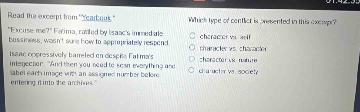 read the excerpt from \yearbook.\ \excuse me?\ fatima, rattled by isaacs immediate bossiness, wasnt sure how to appropriately respond. isaac oppressively barreled on despite fatimas interjection. \and then you need to scan everything and label each image with an assigned number before entering it into the archives.\ which type of conflict is presented in this excerpt? character vs. self character vs. character character vs. nature character vs. society