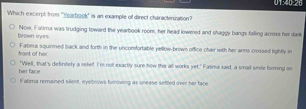 which excerpt from \yearbook\ is an example of direct characterization? now, fatima was trudging toward the yearbook room, her head lowered and shaggy bangs falling across her dark brown eyes. fatima squirmed back and forth in the uncomfortable yellow - brown office chair with her arms crossed tightly in front of her. \well, thats definitely a relief. im not exactly sure how this all works yet,\ fatima said, a small smile forming on her face. fatima remained silent, eyebrows furrowing as unease settled over her face.