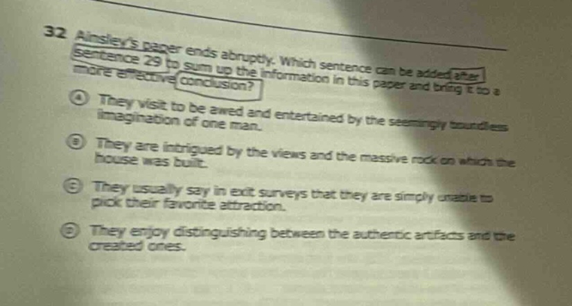 32 ainsleys paper ends abruptly. which sentence can be added after sentence 29 to sum up the information in this paper and bring it to a more effective conclusion? ① they visit to be awed and entertained by the seemingly boundless imagination of one man. ② they are intrigued by the views and the massive rock on which the house was built. ③ they usually say in exit surveys that they are simply unable to pick their favorite attraction. ④ they enjoy distinguishing between the authentic artifacts and the created ones.