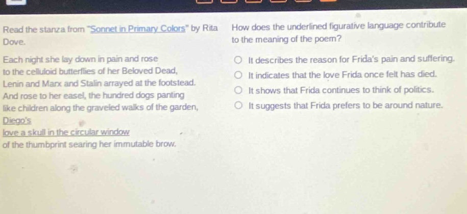 read the stanza from \sonnet in primary colors\ by rita dove. each night she lay down in pain and rose to the celluloid butterflies of her beloved dead, lenin and marx and stalin arrayed at the footstead. and rose to her easel, the hundred dogs panting like children along the graveled walks of the garden, diegos love a skull in the circular window of the thumbprint searing her immutable brow. how does the underlined figurative language contribute to the meaning of the poem? it describes the reason for fridas pain and suffering. it indicates that the love frida once felt has died. it shows that frida continues to think of politics. it suggests that frida prefers to be around nature.