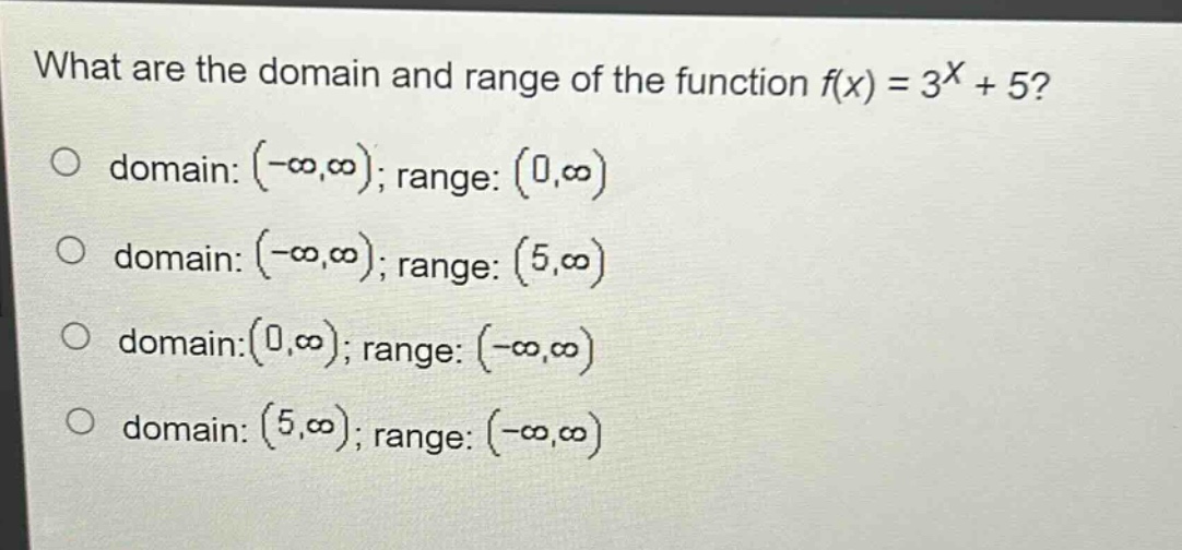 what are the domain and range of the function f(x) = 3^x + 5?\no domain: (-∞,∞); range: (0,∞)\no domain: (-∞,∞); range: (5,∞)\no domain:(0,∞); range: (-∞,∞)\no domain: (5,∞); range: (-∞,∞)