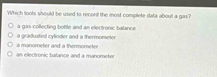 which tools should be used to record the most complete data about a gas?\n a gas - collecting bottle and an electronic balance\n a graduated cylinder and a thermometer\n a manometer and a thermometer\n an electronic balance and a manometer
