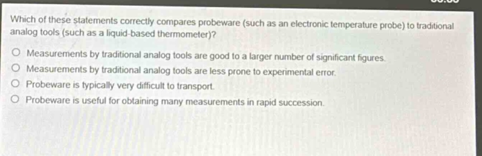 which of these statements correctly compares probeware (such as an electronic temperature probe) to traditional analog tools (such as a liquid - based thermometer)?\nmeasurements by traditional analog tools are good to a larger number of significant figures.\nmeasurements by traditional analog tools are less prone to experimental error.\nprobeware is typically very difficult to transport.\nprobeware is useful for obtaining many measurements in rapid succession.