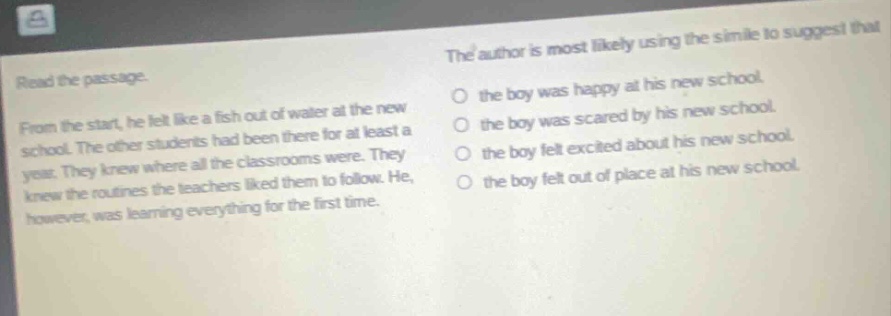 read the passage. from the start, he felt like a fish out of water at the new school. the other students had been there for at least a year. they knew where all the classrooms were. they knew the routines the teachers liked them to follow. he, however, was learning everything for the first time. the author is most likely using the simile to suggest that the boy was happy at his new school. the boy was scared by his new school. the boy felt excited about his new school. the boy felt out of place at his new school.