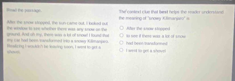 read the passage. after the snow stopped, the sun came out. i looked out the window to see whether there was any snow on the ground. and oh my, there was a lot of snow! i found that my car had been transformed into a snowy kilimanjaro. realizing i wouldnt be leaving soon, i went to get a shovel. the context clue that best helps the reader understand the meaning of \snowy kilimanjaro\ is after the snow stopped to see if there was a lot of snow had been transformed i went to get a shovel