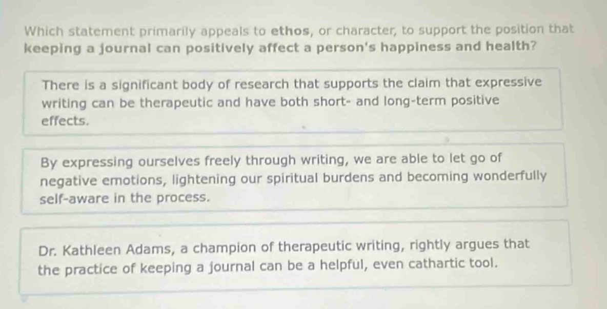 which statement primarily appeals to ethos, or character, to support the position that keeping a journal can positively affect a persons happiness and health? there is a significant body of research that supports the claim that expressive writing can be therapeutic and have both short- and long - term positive effects. by expressing ourselves freely through writing, we are able to let go of negative emotions, lightening our spiritual burdens and becoming wonderfully self - aware in the process. dr. kathleen adams, a champion of therapeutic writing, rightly argues that the practice of keeping a journal can be a helpful, even cathartic tool.
