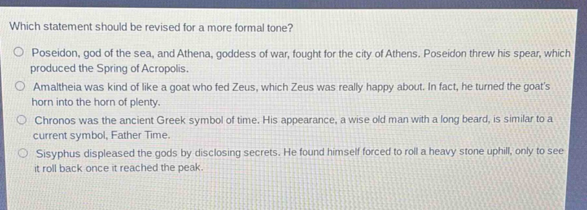 which statement should be revised for a more formal tone?\nposeidon, god of the sea, and athena, goddess of war, fought for the city of athens. poseidon threw his spear, which produced the spring of acropolis.\namaltheia was kind of like a goat who fed zeus, which zeus was really happy about. in fact, he turned the goats horn into the horn of plenty.\nchronos was the ancient greek symbol of time. his appearance, a wise old man with a long beard, is similar to a current symbol, father time.\nsisyphus displeased the gods by disclosing secrets. he found himself forced to roll a heavy stone uphill, only to see it roll back once it reached the peak.