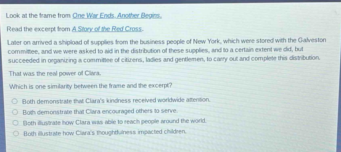 look at the frame from one war ends, another begins. read the excerpt from a story of the red cross. later on arrived a shipload of supplies from the business people of new york, which were stored with the galveston committee, and we were asked to aid in the distribution of these supplies, and to a certain extent we did, but succeeded in organizing a committee of citizens, ladies and gentlemen, to carry out and complete this distribution. that was the real power of clara. which is one similarity between the frame and the excerpt? both demonstrate that claras kindness received worldwide attention. both demonstrate that clara encouraged others to serve. both illustrate how clara was able to reach people around the world. both illustrate how claras thoughtfulness impacted children.
