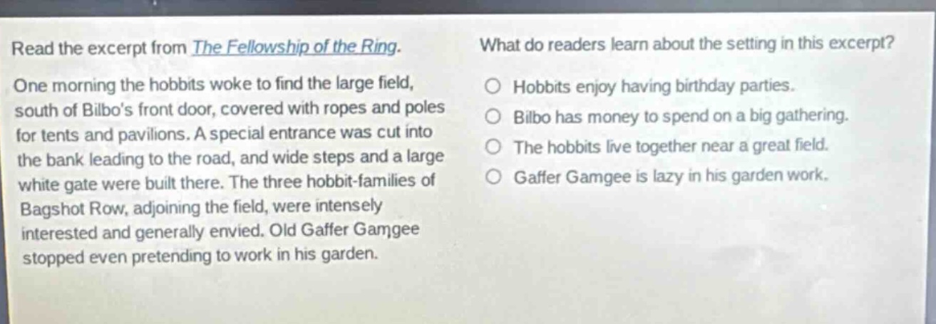 read the excerpt from the fellowship of the ring. one morning the hobbits woke to find the large field, south of bilbos front door, covered with ropes and poles for tents and pavilions. a special entrance was cut into the bank leading to the road, and wide steps and a large white gate were built there. the three hobbit - families of bagshot row, adjoining the field, were intensely interested and generally envied. old gaffer gamgee stopped even pretending to work in his garden. what do readers learn about the setting in this excerpt? hobbits enjoy having birthday parties. bilbo has money to spend on a big gathering. the hobbits live together near a great field. gaffer gamgee is lazy in his garden work.