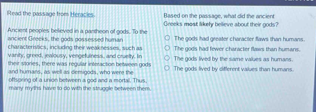 read the passage from heracles. ancient peoples believed in a pantheon of gods. to the ancient greeks, the gods possessed human characteristics, including their weaknesses, such as vanity, greed, jealousy, vengefulness, and cruelty. in their stories, there was regular interaction between gods and humans, as well as demigods, who were the offspring of a union between a god and a mortal. thus, many myths have to do with the struggle between them. based on the passage, what did the ancient greeks most likely believe about their gods? the gods had greater character flaws than humans. the gods had fewer character flaws than humans. the gods lived by the same values as humans. the gods lived by different values than humans.