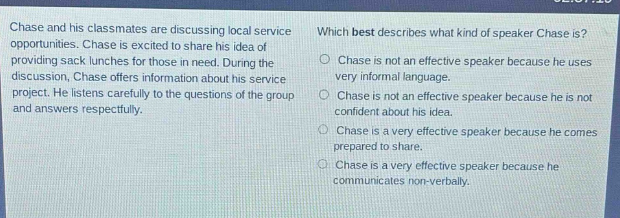 chase and his classmates are discussing local service opportunities. chase is excited to share his idea of providing sack lunches for those in need. during the discussion, chase offers information about his service project. he listens carefully to the questions of the group and answers respectfully. which best describes what kind of speaker chase is? chase is not an effective speaker because he uses very informal language. chase is not an effective speaker because he is not confident about his idea. chase is a very effective speaker because he comes prepared to share. chase is a very effective speaker because he communicates non - verbally.