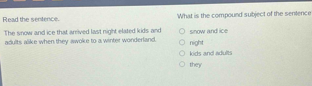 read the sentence. the snow and ice that arrived last night elated kids and adults alike when they awoke to a winter wonderland. what is the compound subject of the sentence? snow and ice night kids and adults they