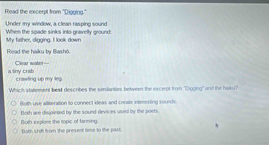 read the excerpt from \digging.\ under my window, a clean rasping sound when the spade sinks into gravelly ground: my father, digging. i look down read the haiku by bashō. clear water— a tiny crab crawling up my leg. which statement best describes the similarities between the excerpt from \digging\ and the haiku? both use alliteration to connect ideas and create interesting sounds. both are disjointed by the sound devices used by the poets. both explore the topic of farming. both shift from the present time to the past.
