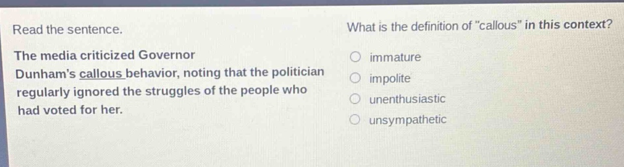 read the sentence. the media criticized governor dunhams callous behavior, noting that the politician regularly ignored the struggles of the people who had voted for her. what is the definition of \callous\ in this context? immature impolite unenthusiastic unsympathetic